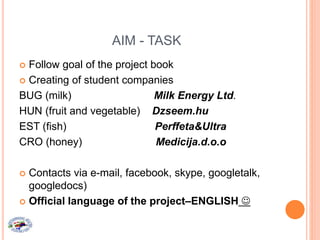AIM - TASK
 Follow goal of the project book
 Creating of student companies
BUG (milk) Milk Energy Ltd.
HUN (fruit and vegetable) Dzseem.hu
EST (fish) Perffeta&Ultra
CRO (honey) Medicija.d.o.o
 Contacts via e-mail, facebook, skype, googletalk,
googledocs)
 Official language of the project–ENGLISH 
 
