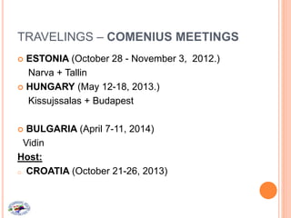 TRAVELINGS – COMENIUS MEETINGS
 ESTONIA (October 28 - November 3, 2012.)
Narva + Tallin
 HUNGARY (May 12-18, 2013.)
Kissujssalas + Budapest
 BULGARIA (April 7-11, 2014)
Vidin
Host:
o CROATIA (October 21-26, 2013)
 