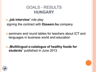 GOALS - RESULTS
HUNGARY
 „job interview” role play
signing the contract with Dzseem.hu company
 seminars and round tables for teachers about ICT and
languages in business world and education
 „Multilingual e-catalogue of healthy foods for
students” published in June 2013.
 