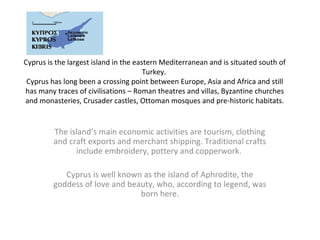Cyprus is the largest island in the eastern Mediterranean and is situated south of
                                       Turkey.
 Cyprus has long been a crossing point between Europe, Asia and Africa and still
has many traces of civilisations – Roman theatres and villas, Byzantine churches
and monasteries, Crusader castles, Ottoman mosques and pre-historic habitats.


         The island’s main economic activities are tourism, clothing
         and craft exports and merchant shipping. Traditional crafts
               include embroidery, pottery and copperwork.

            Cyprus is well known as the island of Aphrodite, the
         goddess of love and beauty, who, according to legend, was
                                born here.
 