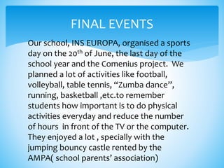 FINAL EVENTS
Our school, INS EUROPA, organised a sports
day on the 20th of June, the last day of the
school year and the Comenius project. We
planned a lot of activities like football,
volleyball, table tennis, “Zumba dance”,
running, basketball ,etc.to remember
students how important is to do physical
activities everyday and reduce the number
of hours in front of the TV or the computer.
They enjoyed a lot , specially with the
jumping bouncy castle rented by the
AMPA( school parents’ association)
 
