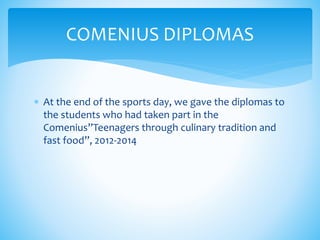 COMENIUS DIPLOMAS
 At the end of the sports day, we gave the diplomas to
the students who had taken part in the
Comenius”Teenagers through culinary tradition and
fast food”, 2012-2014
 
