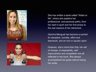 She has written a book called “Water or
life”, where she explains her
professional and personal paths, from
her start in sport and her first prizes to
the real reasons of her retirement.
Gemma Mengual has become a symbol
for discipline, humility, effort and
teamwork, and an icon in aquatic sport.
However, she’s more than that, her will
of change, of adaptability, self-
improvement and competition are all
reflected in her book. She always
accomplished her goals without losing
her smile.
 