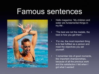 Famous sentences
• Hello magazine: ‘My children and
water are fundamental things in
my life’.
• ‘The best are not the medals, the
best is how you get them’.
• ‘For me, the most important thing
is to feel fulfilled as a person and
meet the objectives you set
yourself’.
• ‘I remember lots of good moments,
like important championships,
because of all the previous work
and the satisfaction I felt when I
got what I wanted’.
 
