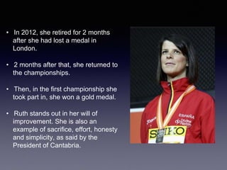 • In 2012, she retired for 2 months
after she had lost a medal in
London.
• 2 months after that, she returned to
the championships.
• Then, in the first championship she
took part in, she won a gold medal.
• Ruth stands out in her will of
improvement. She is also an
example of sacrifice, effort, honesty
and simplicity, as said by the
President of Cantabria.
 