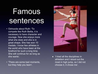 • Odriozola about Ruth: ‘To
compete like Ruth Beitia, it is
necessary to have character and
courage. Now she enjoys more
what she does and she is in
great shape. She has won 10
medals. I know few athletes in
the world who have been at the
forefront for such a long time.
She will continue for as long as
she wants’.
• 'There are some bad moments,
but they help you learn’.
Famous
sentences
● ‘I tried all the disciplines in
athletism and I stood out the
most in high jump, so I did not
choose it, it chose me’.
 