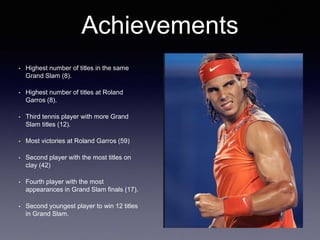 • Highest number of titles in the same
Grand Slam (8).
• Highest number of titles at Roland
Garros (8).
• Third tennis player with more Grand
Slam titles (12).
• Most victories at Roland Garros (59)
• Second player with the most titles on
clay (42)
• Fourth player with the most
appearances in Grand Slam finals (17).
• Second youngest player to win 12 titles
in Grand Slam.
Achievements
 