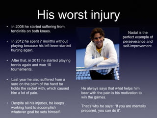 • In 2008 he started suffering from
tendinitis on both knees.
• In 2012 he spent 7 months without
playing because his left knee started
hurting again.
• After that, in 2013 he started playing
tennis again and won 10
tournaments.
• Last year he also suffered from a
sore on the palm of the hand he
holds the racket with, which caused
him a lot of pain.
• Despite all his injuries, he keeps
working hard to accomplish
whatever goal he sets himself.
His worst injury
He always says that what helps him
bear with the pain is his motivation to
win the games.
That’s why he says: “If you are mentally
prepared, you can do it”.
Nadal is the
perfect example of
perseverance and
self-improvement.
 