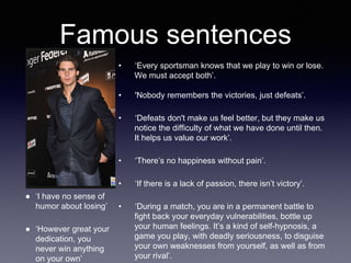 Famous sentences
• ‘Every sportsman knows that we play to win or lose.
We must accept both’.
• 'Nobody remembers the victories, just defeats’.
• ‘Defeats don't make us feel better, but they make us
notice the difficulty of what we have done until then.
It helps us value our work’.
• ‘There’s no happiness without pain’.
• ‘If there is a lack of passion, there isn’t victory’.
• ‘During a match, you are in a permanent battle to
fight back your everyday vulnerabilities, bottle up
your human feelings. It’s a kind of self-hypnosis, a
game you play, with deadly seriousness, to disguise
your own weaknesses from yourself, as well as from
your rival’.
● ‘I have no sense of
humor about losing’
● ‘However great your
dedication, you
never win anything
on your own’
 