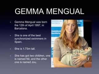 GEMMA MENGUAL
• Gemma Mengual was born
the 12th of April 1997, in
Barcelona.
• She is one of the best
synchronized swimmers in
Spain.
• She is 1.73m tall.
• She has got two children, one
is named Nil, and the other
one is named Jou.
 