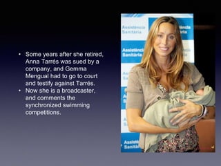 • Some years after she retired,
Anna Tarrés was sued by a
company, and Gemma
Mengual had to go to court
and testify against Tarrés.
• Now she is a broadcaster,
and comments the
synchronized swimming
competitions.
 
