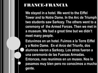 FRANCE-FRANCIA
We stayed in a hotel. We went to the Eiffel
Tower and to Notre Dame. In the Arc de Triumph
two students saw Sarkozy. The others went to a
ceremony of the Armed Forces. Then we met in
a museum. We had a great time but we didn’t
meet many people.
Estuvimos en un hotel. Fuimos a la Torre Eiffel
y a Notre Dame. En el Arco del Triunfo, dos
alumnos vieron a Sarkozy. Los otros fueron a
una ceremonia de las Fuerzas Armadas.
Entonces, nos reunimos en un museo. Nos lo
pasamos muy bien pero no conocimos a mucha
gente.
 