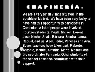 C H A P I N E R Í A .
We are a very small village situated in the
outside of Madrid. We have been very lucky to
have had this opportunity to participate in
Comenius. A lot of people were involved.
Fourteen students: Paula, Miguel, Lorena,
Jose, Nacho, Anais, Bárbara, Sandra, Laura,
Raquel, and us: Abel, Pedro, Vanessa and Ana.
Seven teachers have taken part: Roberto,
Antonio, Manuel, Cristina, Marta, Manuel, and
the coordinator Fernanda. Other students of
the school have also contributed with their
support.
 