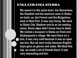 ENGLAND-INGLATERRA
 We weren’t in the same town: the Slovenians,
 the Swedish and the teachers were in Stoke-
 on-trent; us, the French and the Bulgarians
 were in New Port. It was very funny. We went
 to Stoke City’ Stadium and to an ice skating
 arena. Some of us didn’t know how to skate.
 We visited a museum in Stoke-on-Trent and
 Shakespeare’s village. We went there on a
 bus. It was very cold because it was an open
 top bus. But we were lucky because English
 boys gave us gloves and coats. We liked this
 trip. we made a lot of friends there. It was
 very interesting and fun.
 