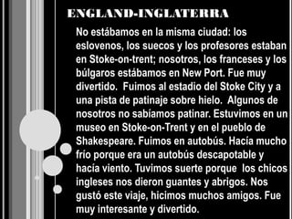 ENGLAND-INGLATERRA
 No estábamos en la misma ciudad: los
 eslovenos, los suecos y los profesores estaban
 en Stoke-on-trent; nosotros, los franceses y los
 búlgaros estábamos en New Port. Fue muy
 divertido. Fuimos al estadio del Stoke City y a
 una pista de patinaje sobre hielo. Algunos de
 nosotros no sabíamos patinar. Estuvimos en un
 museo en Stoke-on-Trent y en el pueblo de
 Shakespeare. Fuimos en autobús. Hacía mucho
 frío porque era un autobús descapotable y
 hacía viento. Tuvimos suerte porque los chicos
 ingleses nos dieron guantes y abrigos. Nos
 gustó este viaje, hicimos muchos amigos. Fue
 muy interesante y divertido.
 