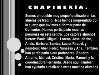 C H A P I N E R Í A .
Somos un pueblo muy pequeño situado en las
afueras de Madrid. Nos hemos sorprendido por
la suerte que tuvimos al formar parte de
Comenius. Hemos participado muchas
personas en este centro. Los catorce alumnos
fueron: Paula, Miguel, Lorena, Jose, Nacho,
Anais, Bárbara, Sandra, Laura, Raquel, y
nosotros: Abel, Pedro, Vanessa y Ana. También
han participado siete profesores: Roberto,
Antonio, Manuel, Cristina, Marta, Manuel, y la
coordinadora Fernanda. Desde aquí, también
han ayudado a realizarlo otros muchos alumnos
 