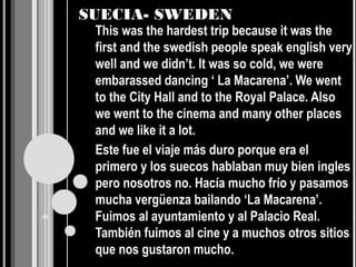 SUECIA- SWEDEN
 This was the hardest trip because it was the
 first and the swedish people speak english very
 well and we didn’t. It was so cold, we were
 embarassed dancing ‘ La Macarena’. We went
 to the City Hall and to the Royal Palace. Also
 we went to the cinema and many other places
 and we like it a lot.
 Este fue el viaje más duro porque era el
 primero y los suecos hablaban muy bien ingles
 pero nosotros no. Hacía mucho frío y pasamos
 mucha vergüenza bailando ‘La Macarena’.
 Fuimos al ayuntamiento y al Palacio Real.
 También fuimos al cine y a muchos otros sitios
 que nos gustaron mucho.
 
