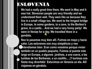 ESLOVENIA
 We had a really great time there. We went in May and it
 was hot. Slovenian people are very friendly and we
 understood them well. They were like us because they
 live in a small village too. We went to the longest bridge
 in Europe, to some gardens, to a cave, to the Borbon’s
 grave, to a castle… And we had a very funny party! We
 were in Venize for a day. We travelled there in a
 gondola.
 Nos lo pasamos muy bien allí. Fuimos en mayo y hacía
 calor. Los eslovenos son muy simpáticos y nos
 entendíamos bien. Eran como nosotros porque vivían
 también en un pueblo pequeño. Fuimos al puente más
 largo en Europa, a algunos jardines, a una cueva, a las
 tumbas de los Borbones, a un castillo… ¡Y tuvimos una
 fiesta muy divertida! Estuvimos en Venecia un día. Allí
 viajamos en góndola.
 