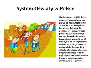 System Oświaty w Polsce
                Według Konstytucji RP każdy
                obywatel naszego kraju ma
                prawo do nauki. Kształcenie
                 w szkołach publicznych jest
                bezpłatne. Tylko szkoły
                podstawowe oraz gimnazja
                posiadają status instytucji
                obowiązkowych. Nauczanie
                jest obligatoryjne od 6 do 18
                roku życia. Za brak zgłoszenia
                dziecka do szkoły, a także za
                niewypełnianie przez dane
                dziecko obowiązku szkolnego
                odpowiedzialni są rodzice,
                czyli jego prawni opiekunowie,
                którzy w takich sytuacjach
                zostaną ukarani grzywną.
 