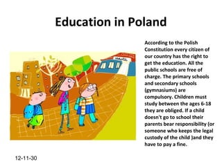 Education in Poland
                          According to the Polish
                          Constitution every citizen of
                          our country has the right to
                          get the education. All the
                          public schools are free of
                          charge. The primary schools
                          and secondary schools
                          (gymnasiums) are
                          compulsory. Children must
                          study between the ages 6-18
                          they are obliged. If a child
                          doesn't go to school their
                          parents bear responsibility (or
                          someone who keeps the legal
                          custody of the child )and they
                          have to pay a fine.

12-11-30
 