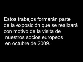 Estos trabajos formarán parte  de la exposición que se realizará  con motivo de la visita de nuestros socios europeos en octubre de 2009. 