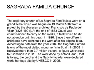 SAGRADA FAMILIA CHURCH
The expiatory church of La Sagrada Família is a work on a
grand scale which was begun on 19 March 1882 from a
project by the diocesan architect Francisco de Paula del
Villar (1828-1901). At the end of 1883 Gaudí was
commissioned to carry on the works, a task which he did
not abandon until his death in 1926. Since then different
architects have continued the work after his original idea.
According to data from the year 2004, the Sagrada Familia
is one of the most visited monuments in Spain. In 2008 it
received more than 2.7 million visitors, a figure which rose
to 3.2 million in 2011. The work done by AntoniGaudí, that
is to say, the crypt and the Nativity façade, were declared
world heritage site by UNESCO in 2005.
 