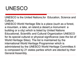 UNESCO
UNESCO is the United Nations,for Education, Science and
Culture.
UNESCO World Heritage Site is a place (such as a forest,
a mountain, a lake, an island,a desert,a monument a
building or a city) which is listed by United Nations
Educational, Scientific and Cultural Organization UNESCO
for its special cultural or physical significance (see the list of
World Heritage Sites). The list is maintained by the
international World Heritage Programmer which is
administered by the UNESCO World Heritage Committee.It
is composed by 21 states parties which are elected by their
General Assembly.
 