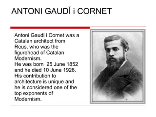 ANTONI GAUDÍ i CORNET
Antoni Gaudi i Cornet was a
Catalan architect from
Reus, who was the
figurehead of Catalan
Modernism.
He was born 25 June 1852
and he died 10 June 1926.
His contribution to
architecture is unique and
he is considered one of the
top exponents of
Modernism.
 