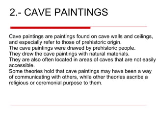 2.- CAVE PAINTINGS
Cave paintings are paintings found on cave walls and ceilings,
and especially refer to those of prehistoric origin.
The cave paintings were drawed by prehistoric people.
They drew the cave paintings with natural materials.
They are also often located in areas of caves that are not easily
accessible.
Some theories hold that cave paintings may have been a way
of communicating with others, while other theories ascribe a
religious or ceremonial purpose to them.
 