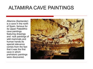 ALTAMIRA CAVE PAINTINGS
Altamira (Santander)
is a cave in the north
of Spain, famous for
its Upper Paleolithic
cave paintings
featuring drawings
and rock paintings of
wild mammals and
human hands.Its
special relevance
comes from the fact
that it was the first
cave in which
prehistoric paintings
were discovered.
 