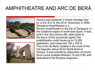 Tarraco was declared “a World Heritage City“
by U.N.E.S.C.O. the 30 of November in 2000.
Tarragona Amphitheatre is a
Roman amphitheatre in the city of Tarragona, in
the Catalonia region of north-east Spain. It was
built in the 2nd century AD, sited close to
the forum of this provincial capital.The
amphitheatre could house up to 15,000
spectators, and measured 130 x 102 m.
This is Arc de Berà, located in the route of the
Via Augusta, about 20 km North-East of
Tarraco. It was erected by disposition of Licinio
Sura Lucius probate between 15 and 5 BC and
dedicated to the Emperor Augustus
AMPHITHEATRE AND ARC DE BERÀ
 