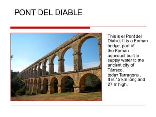 This is el Pont del
Diable. It is a Roman
bridge, part of
the Roman
aqueduct built to
supply water to the
ancient city of
Tárraco,
today Tarragona .
It is 15 km long and
27 m high.
PONT DEL DIABLE
 