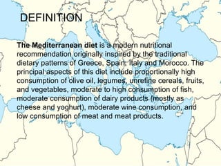 The Mediterranean diet is a modern nutritional
recommendation originally inspired by the traditional
dietary patterns of Greece, Spain, Italy and Morocco. The
principal aspects of this diet include proportionally high
consumption of olive oil, legumes, unrefine cereals, fruits,
and vegetables, moderate to high consumption of fish,
moderate consumption of dairy products (mostly as
cheese and yoghurt), moderate wine consumption, and
low consumption of meat and meat products.
DEFINITION
 