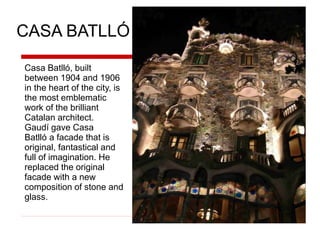 CASA BATLLÓ
Casa Batlló, built
between 1904 and 1906
in the heart of the city, is
the most emblematic
work of the brilliant
Catalan architect.
Gaudí gave Casa
Batlló a facade that is
original, fantastical and
full of imagination. He
replaced the original
facade with a new
composition of stone and
glass.
 