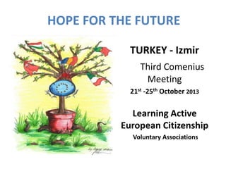 HOPE FOR THE FUTURE 
TURKEY - Izmir 
Third Comenius 
Meeting 
21st -25th October 2013 
Learning Active 
European Citizenship 
Voluntary Associations 
 
