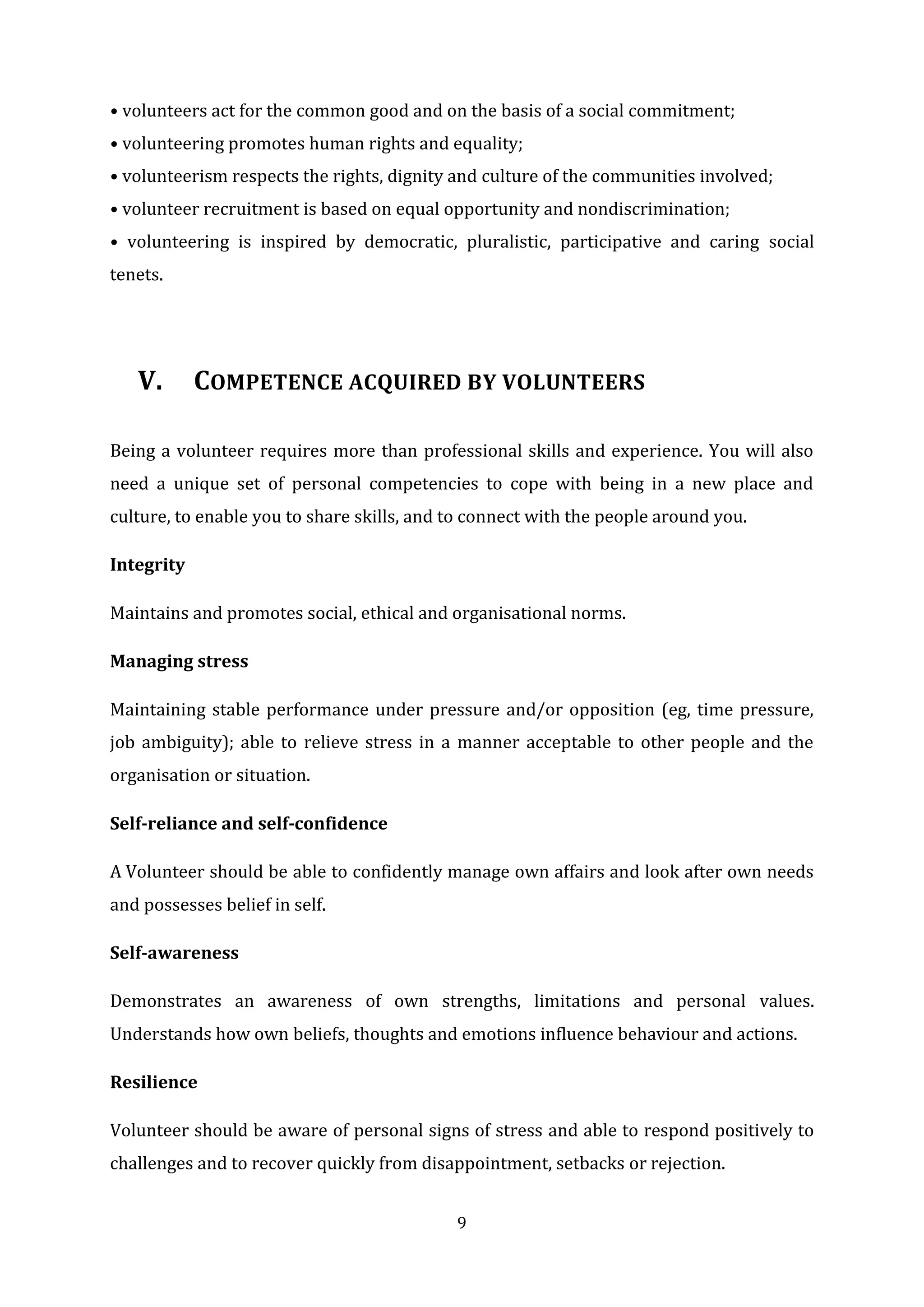 9
• volunteers act for the common good and on the basis of a social commitment;
• volunteering promotes human rights and equality;
• volunteerism respects the rights, dignity and culture of the communities involved;
• volunteer recruitment is based on equal opportunity and nondiscrimination;
• volunteering is inspired by democratic, pluralistic, participative and caring social
tenets.
V. COMPETENCE ACQUIRED BY VOLUNTEERS
Being a volunteer requires more than professional skills and experience. You will also
need a unique set of personal competencies to cope with being in a new place and
culture, to enable you to share skills, and to connect with the people around you.
Integrity
Maintains and promotes social, ethical and organisational norms.
Managing stress
Maintaining stable performance under pressure and/or opposition (eg, time pressure,
job ambiguity); able to relieve stress in a manner acceptable to other people and the
organisation or situation.
Self-reliance and self-confidence
A Volunteer should be able to confidently manage own affairs and look after own needs
and possesses belief in self.
Self-awareness
Demonstrates an awareness of own strengths, limitations and personal values.
Understands how own beliefs, thoughts and emotions influence behaviour and actions.
Resilience
Volunteer should be aware of personal signs of stress and able to respond positively to
challenges and to recover quickly from disappointment, setbacks or rejection.
 
