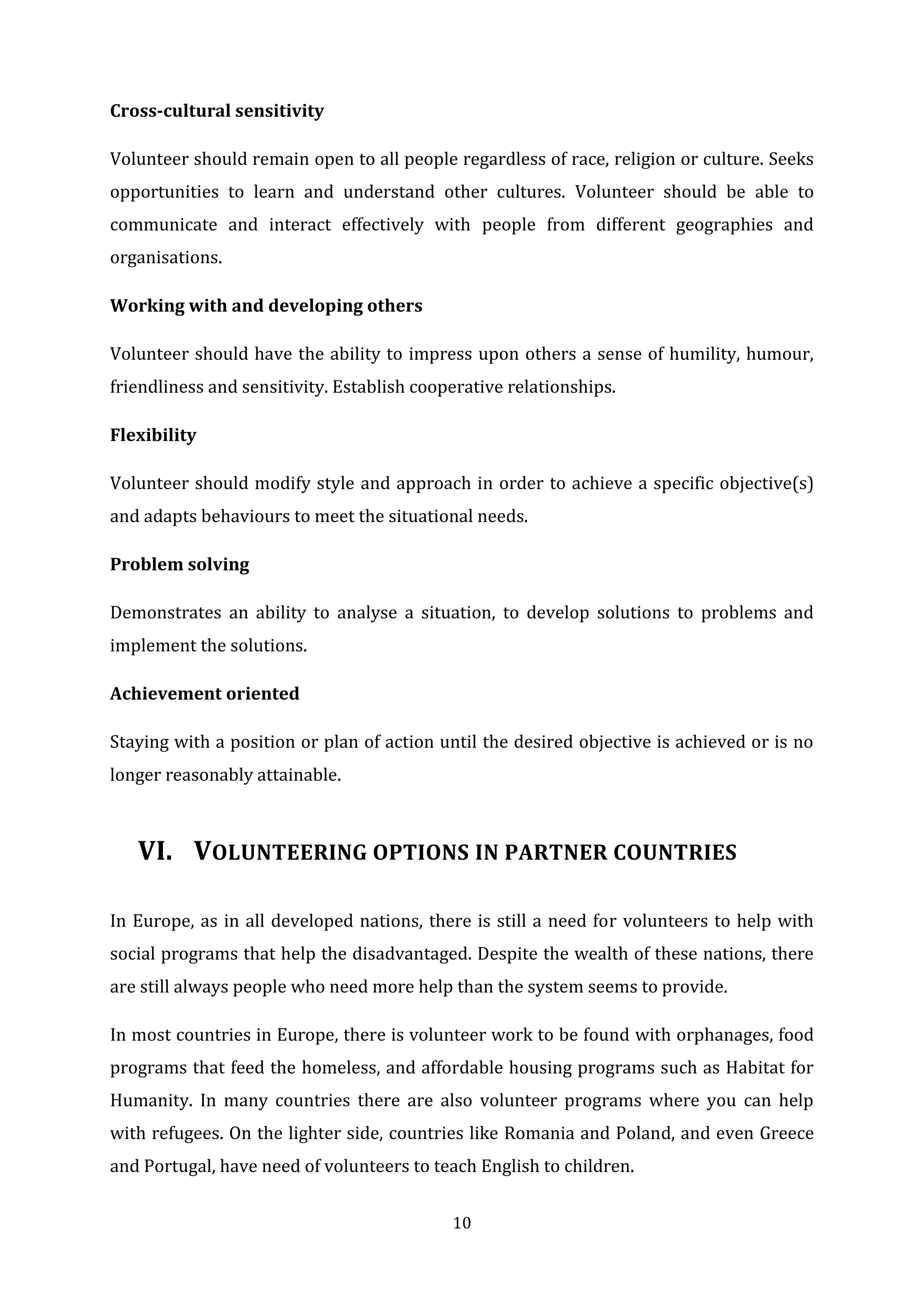 10
Cross-cultural sensitivity
Volunteer should remain open to all people regardless of race, religion or culture. Seeks
opportunities to learn and understand other cultures. Volunteer should be able to
communicate and interact effectively with people from different geographies and
organisations.
Working with and developing others
Volunteer should have the ability to impress upon others a sense of humility, humour,
friendliness and sensitivity. Establish cooperative relationships.
Flexibility
Volunteer should modify style and approach in order to achieve a specific objective(s)
and adapts behaviours to meet the situational needs.
Problem solving
Demonstrates an ability to analyse a situation, to develop solutions to problems and
implement the solutions.
Achievement oriented
Staying with a position or plan of action until the desired objective is achieved or is no
longer reasonably attainable.
VI. VOLUNTEERING OPTIONS IN PARTNER COUNTRIES
In Europe, as in all developed nations, there is still a need for volunteers to help with
social programs that help the disadvantaged. Despite the wealth of these nations, there
are still always people who need more help than the system seems to provide.
In most countries in Europe, there is volunteer work to be found with orphanages, food
programs that feed the homeless, and affordable housing programs such as Habitat for
Humanity. In many countries there are also volunteer programs where you can help
with refugees. On the lighter side, countries like Romania and Poland, and even Greece
and Portugal, have need of volunteers to teach English to children.
 