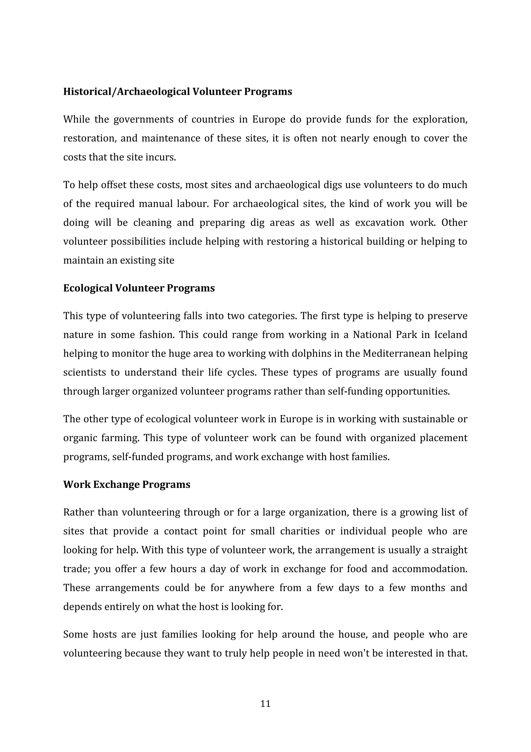 11
Historical/Archaeological Volunteer Programs
While the governments of countries in Europe do provide funds for the exploration,
restoration, and maintenance of these sites, it is often not nearly enough to cover the
costs that the site incurs.
To help offset these costs, most sites and archaeological digs use volunteers to do much
of the required manual labour. For archaeological sites, the kind of work you will be
doing will be cleaning and preparing dig areas as well as excavation work. Other
volunteer possibilities include helping with restoring a historical building or helping to
maintain an existing site
Ecological Volunteer Programs
This type of volunteering falls into two categories. The first type is helping to preserve
nature in some fashion. This could range from working in a National Park in Iceland
helping to monitor the huge area to working with dolphins in the Mediterranean helping
scientists to understand their life cycles. These types of programs are usually found
through larger organized volunteer programs rather than self-funding opportunities.
The other type of ecological volunteer work in Europe is in working with sustainable or
organic farming. This type of volunteer work can be found with organized placement
programs, self-funded programs, and work exchange with host families.
Work Exchange Programs
Rather than volunteering through or for a large organization, there is a growing list of
sites that provide a contact point for small charities or individual people who are
looking for help. With this type of volunteer work, the arrangement is usually a straight
trade; you offer a few hours a day of work in exchange for food and accommodation.
These arrangements could be for anywhere from a few days to a few months and
depends entirely on what the host is looking for.
Some hosts are just families looking for help around the house, and people who are
volunteering because they want to truly help people in need won't be interested in that.
 