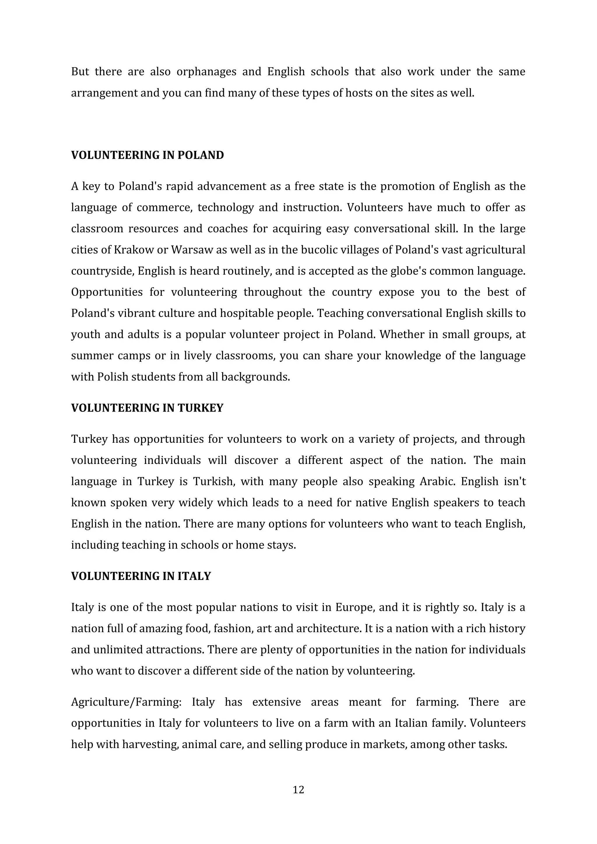 12
But there are also orphanages and English schools that also work under the same
arrangement and you can find many of these types of hosts on the sites as well.
VOLUNTEERING IN POLAND
A key to Poland's rapid advancement as a free state is the promotion of English as the
language of commerce, technology and instruction. Volunteers have much to offer as
classroom resources and coaches for acquiring easy conversational skill. In the large
cities of Krakow or Warsaw as well as in the bucolic villages of Poland's vast agricultural
countryside, English is heard routinely, and is accepted as the globe's common language.
Opportunities for volunteering throughout the country expose you to the best of
Poland's vibrant culture and hospitable people. Teaching conversational English skills to
youth and adults is a popular volunteer project in Poland. Whether in small groups, at
summer camps or in lively classrooms, you can share your knowledge of the language
with Polish students from all backgrounds.
VOLUNTEERING IN TURKEY
Turkey has opportunities for volunteers to work on a variety of projects, and through
volunteering individuals will discover a different aspect of the nation. The main
language in Turkey is Turkish, with many people also speaking Arabic. English isn't
known spoken very widely which leads to a need for native English speakers to teach
English in the nation. There are many options for volunteers who want to teach English,
including teaching in schools or home stays.
VOLUNTEERING IN ITALY
Italy is one of the most popular nations to visit in Europe, and it is rightly so. Italy is a
nation full of amazing food, fashion, art and architecture. It is a nation with a rich history
and unlimited attractions. There are plenty of opportunities in the nation for individuals
who want to discover a different side of the nation by volunteering.
Agriculture/Farming: Italy has extensive areas meant for farming. There are
opportunities in Italy for volunteers to live on a farm with an Italian family. Volunteers
help with harvesting, animal care, and selling produce in markets, among other tasks.
 