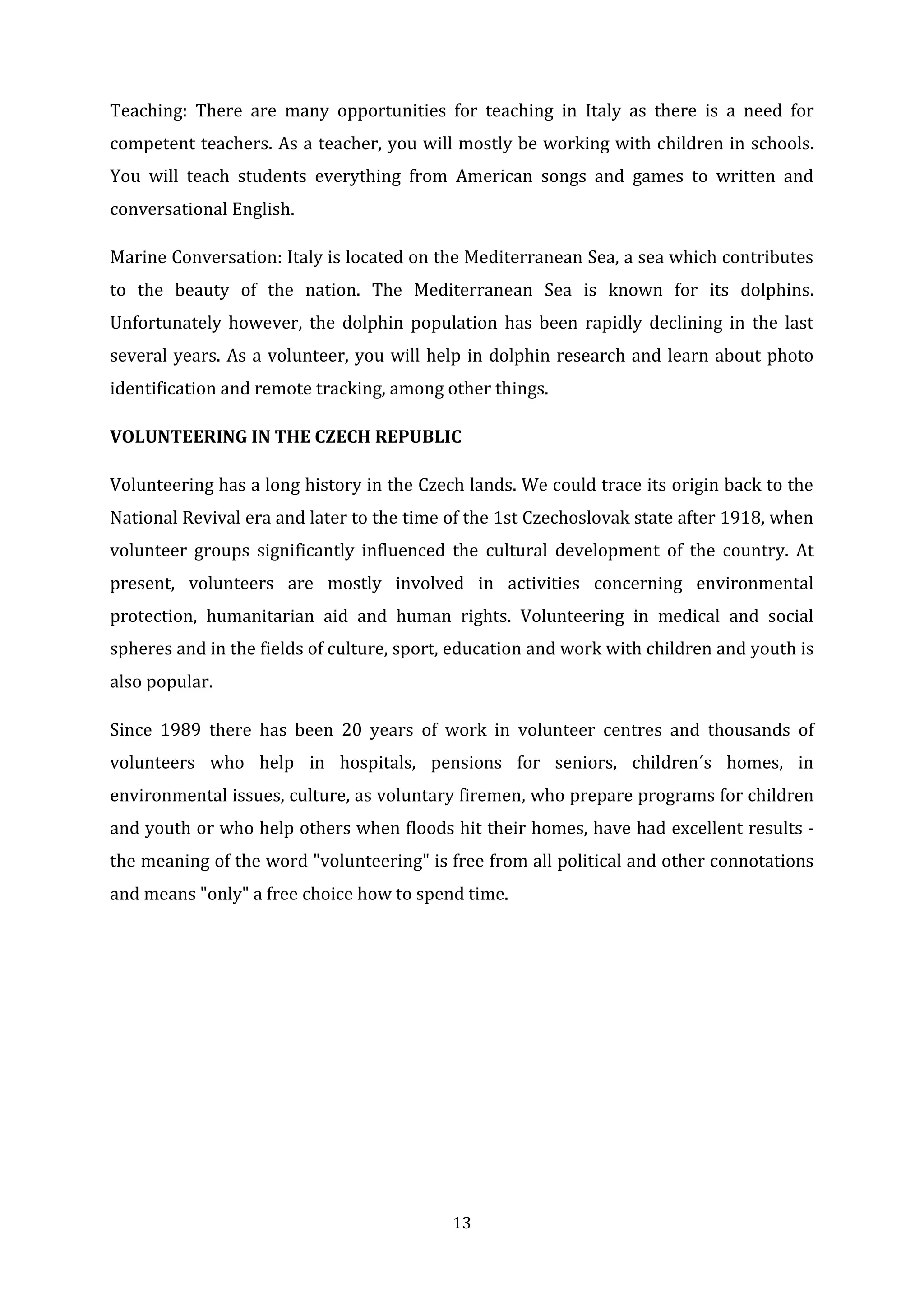 13
Teaching: There are many opportunities for teaching in Italy as there is a need for
competent teachers. As a teacher, you will mostly be working with children in schools.
You will teach students everything from American songs and games to written and
conversational English.
Marine Conversation: Italy is located on the Mediterranean Sea, a sea which contributes
to the beauty of the nation. The Mediterranean Sea is known for its dolphins.
Unfortunately however, the dolphin population has been rapidly declining in the last
several years. As a volunteer, you will help in dolphin research and learn about photo
identification and remote tracking, among other things.
VOLUNTEERING IN THE CZECH REPUBLIC
Volunteering has a long history in the Czech lands. We could trace its origin back to the
National Revival era and later to the time of the 1st Czechoslovak state after 1918, when
volunteer groups significantly influenced the cultural development of the country. At
present, volunteers are mostly involved in activities concerning environmental
protection, humanitarian aid and human rights. Volunteering in medical and social
spheres and in the fields of culture, sport, education and work with children and youth is
also popular.
Since 1989 there has been 20 years of work in volunteer centres and thousands of
volunteers who help in hospitals, pensions for seniors, children´s homes, in
environmental issues, culture, as voluntary firemen, who prepare programs for children
and youth or who help others when floods hit their homes, have had excellent results -
the meaning of the word "volunteering" is free from all political and other connotations
and means "only" a free choice how to spend time.
 