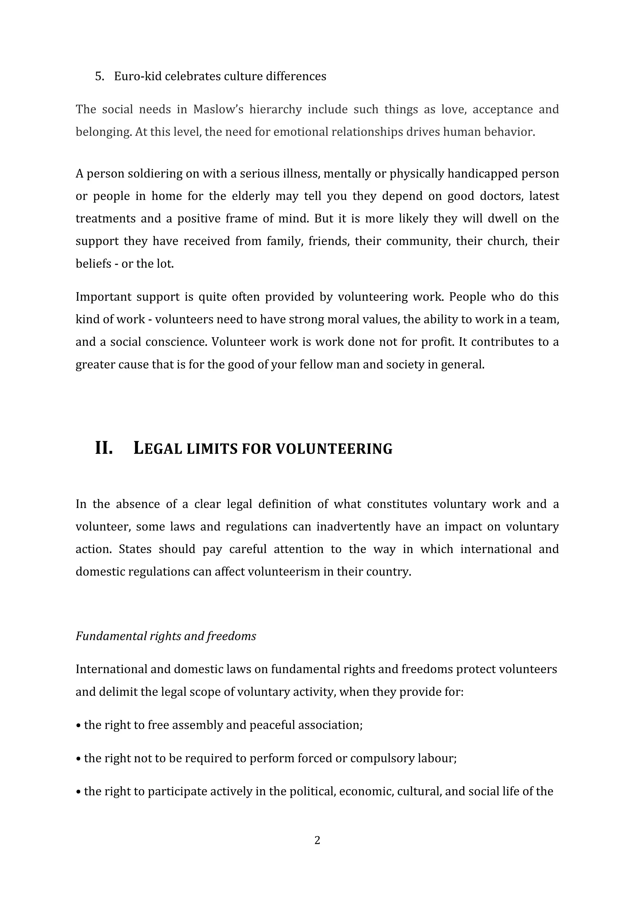 2
5. Euro-kid celebrates culture differences
The social needs in Maslow’s hierarchy include such things as love, acceptance and
belonging. At this level, the need for emotional relationships drives human behavior.
A person soldiering on with a serious illness, mentally or physically handicapped person
or people in home for the elderly may tell you they depend on good doctors, latest
treatments and a positive frame of mind. But it is more likely they will dwell on the
support they have received from family, friends, their community, their church, their
beliefs - or the lot.
Important support is quite often provided by volunteering work. People who do this
kind of work - volunteers need to have strong moral values, the ability to work in a team,
and a social conscience. Volunteer work is work done not for profit. It contributes to a
greater cause that is for the good of your fellow man and society in general.
II. LEGAL LIMITS FOR VOLUNTEERING
In the absence of a clear legal definition of what constitutes voluntary work and a
volunteer, some laws and regulations can inadvertently have an impact on voluntary
action. States should pay careful attention to the way in which international and
domestic regulations can affect volunteerism in their country.
Fundamental rights and freedoms
International and domestic laws on fundamental rights and freedoms protect volunteers
and delimit the legal scope of voluntary activity, when they provide for:
• the right to free assembly and peaceful association;
• the right not to be required to perform forced or compulsory labour;
• the right to participate actively in the political, economic, cultural, and social life of the
 