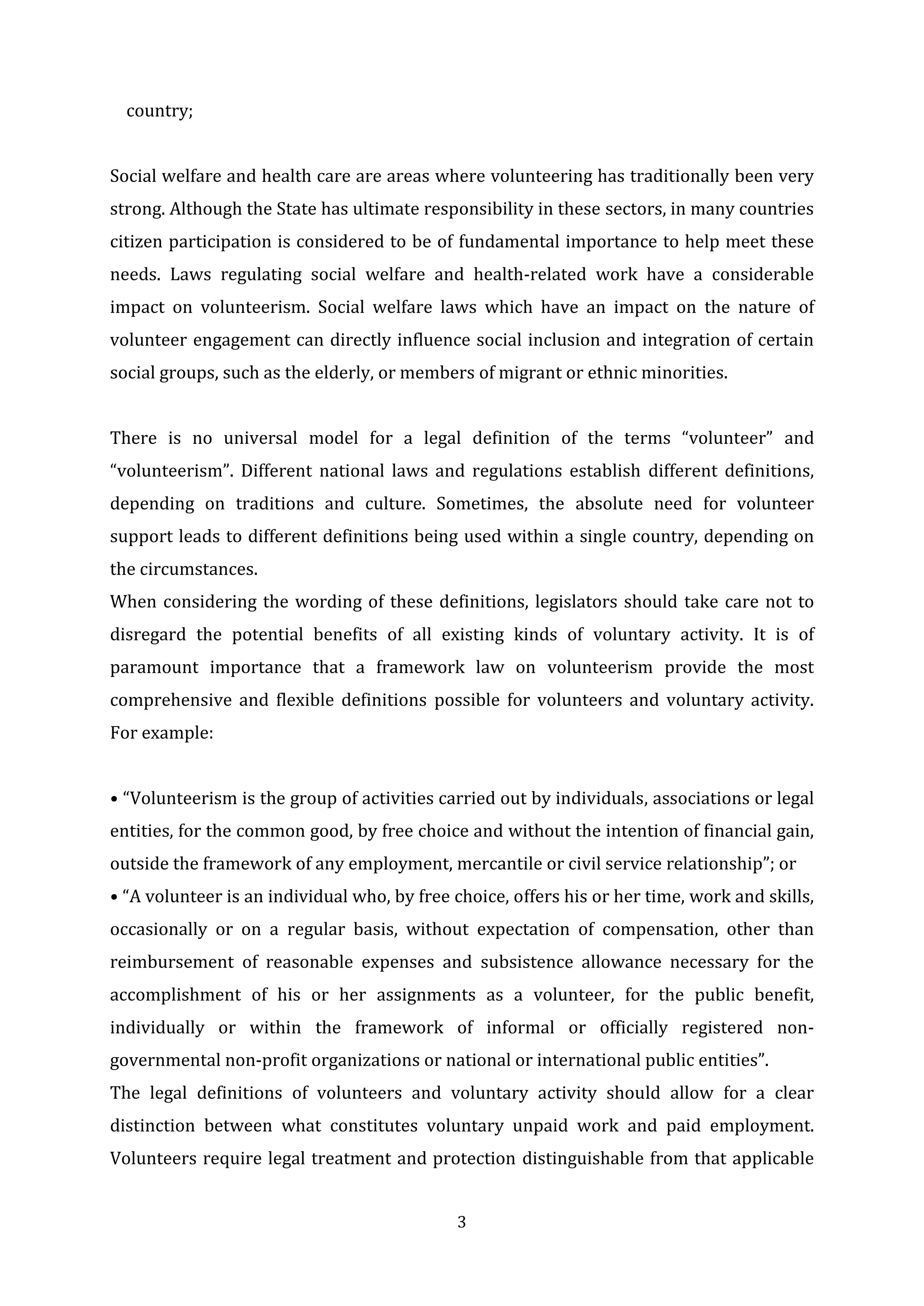 3
country;
Social welfare and health care are areas where volunteering has traditionally been very
strong. Although the State has ultimate responsibility in these sectors, in many countries
citizen participation is considered to be of fundamental importance to help meet these
needs. Laws regulating social welfare and health-related work have a considerable
impact on volunteerism. Social welfare laws which have an impact on the nature of
volunteer engagement can directly influence social inclusion and integration of certain
social groups, such as the elderly, or members of migrant or ethnic minorities.
There is no universal model for a legal definition of the terms “volunteer” and
“volunteerism”. Different national laws and regulations establish different definitions,
depending on traditions and culture. Sometimes, the absolute need for volunteer
support leads to different definitions being used within a single country, depending on
the circumstances.
When considering the wording of these definitions, legislators should take care not to
disregard the potential benefits of all existing kinds of voluntary activity. It is of
paramount importance that a framework law on volunteerism provide the most
comprehensive and flexible definitions possible for volunteers and voluntary activity.
For example:
• “Volunteerism is the group of activities carried out by individuals, associations or legal
entities, for the common good, by free choice and without the intention of financial gain,
outside the framework of any employment, mercantile or civil service relationship”; or
• “A volunteer is an individual who, by free choice, offers his or her time, work and skills,
occasionally or on a regular basis, without expectation of compensation, other than
reimbursement of reasonable expenses and subsistence allowance necessary for the
accomplishment of his or her assignments as a volunteer, for the public benefit,
individually or within the framework of informal or officially registered non-
governmental non-profit organizations or national or international public entities”.
The legal definitions of volunteers and voluntary activity should allow for a clear
distinction between what constitutes voluntary unpaid work and paid employment.
Volunteers require legal treatment and protection distinguishable from that applicable
 
