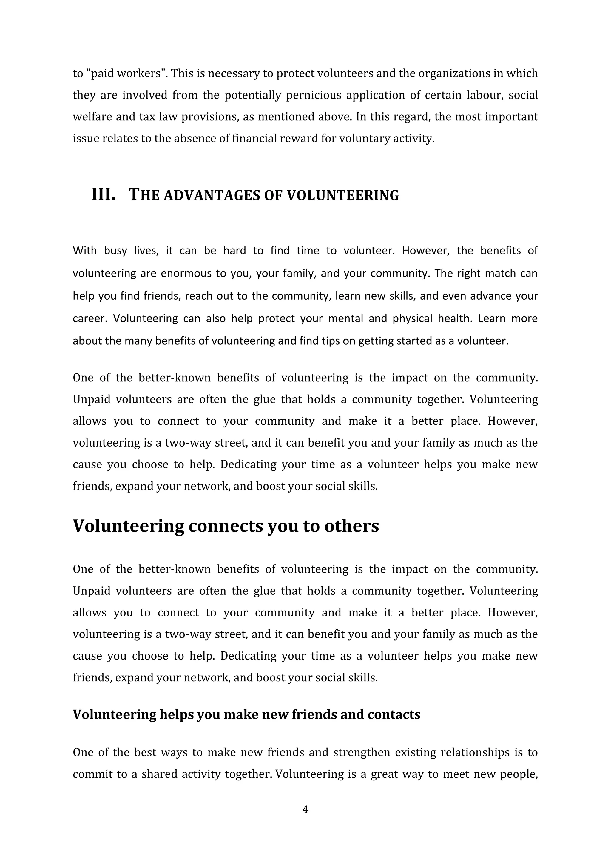 4
to "paid workers". This is necessary to protect volunteers and the organizations in which
they are involved from the potentially pernicious application of certain labour, social
welfare and tax law provisions, as mentioned above. In this regard, the most important
issue relates to the absence of financial reward for voluntary activity.
III. THE ADVANTAGES OF VOLUNTEERING
With busy lives, it can be hard to find time to volunteer. However, the benefits of
volunteering are enormous to you, your family, and your community. The right match can
help you find friends, reach out to the community, learn new skills, and even advance your
career. Volunteering can also help protect your mental and physical health. Learn more
about the many benefits of volunteering and find tips on getting started as a volunteer.
One of the better-known benefits of volunteering is the impact on the community.
Unpaid volunteers are often the glue that holds a community together. Volunteering
allows you to connect to your community and make it a better place. However,
volunteering is a two-way street, and it can benefit you and your family as much as the
cause you choose to help. Dedicating your time as a volunteer helps you make new
friends, expand your network, and boost your social skills.
Volunteering connects you to others
One of the better-known benefits of volunteering is the impact on the community.
Unpaid volunteers are often the glue that holds a community together. Volunteering
allows you to connect to your community and make it a better place. However,
volunteering is a two-way street, and it can benefit you and your family as much as the
cause you choose to help. Dedicating your time as a volunteer helps you make new
friends, expand your network, and boost your social skills.
Volunteering helps you make new friends and contacts
One of the best ways to make new friends and strengthen existing relationships is to
commit to a shared activity together. Volunteering is a great way to meet new people,
 