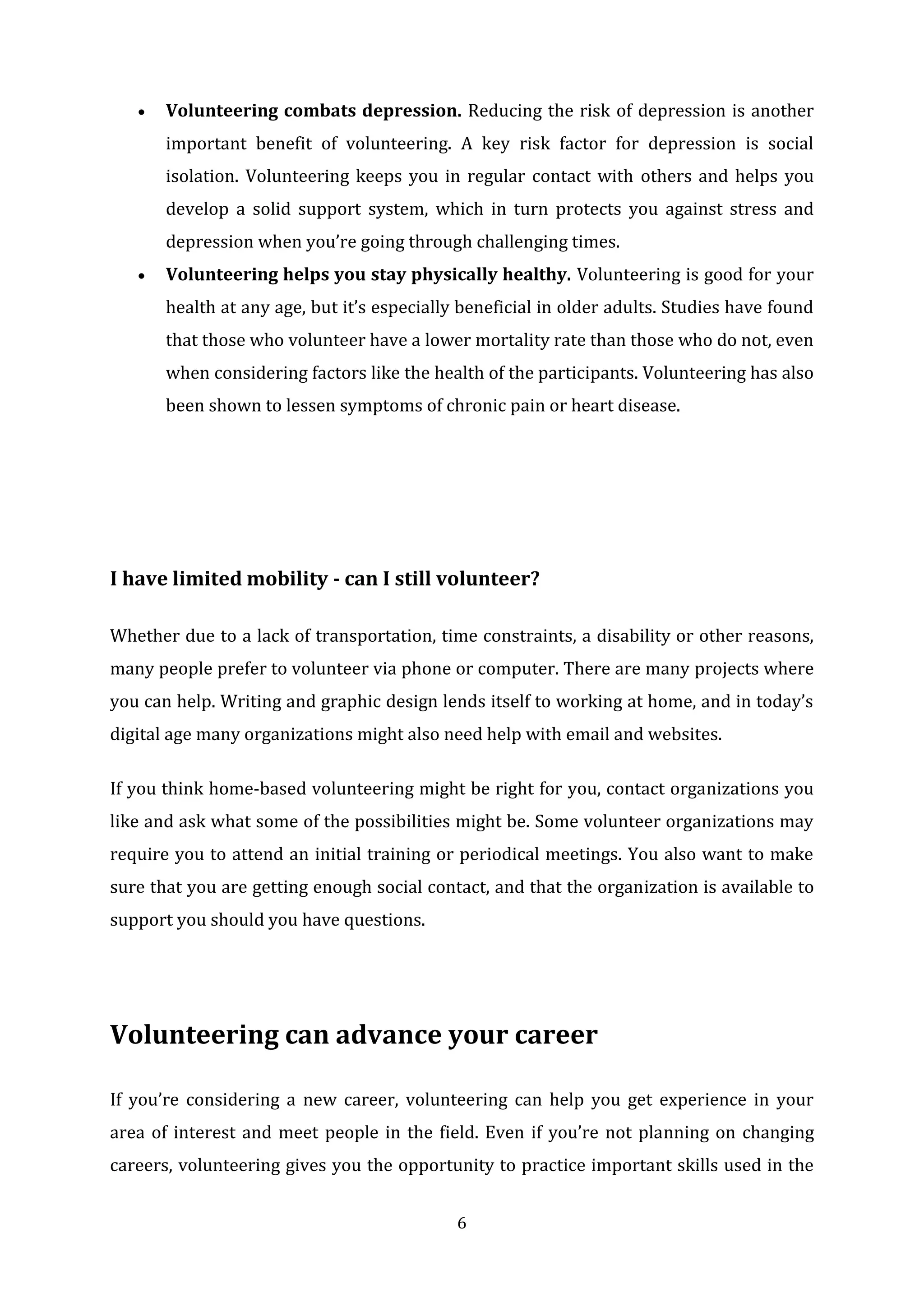 6
 Volunteering combats depression. Reducing the risk of depression is another
important benefit of volunteering. A key risk factor for depression is social
isolation. Volunteering keeps you in regular contact with others and helps you
develop a solid support system, which in turn protects you against stress and
depression when you’re going through challenging times.
 Volunteering helps you stay physically healthy. Volunteering is good for your
health at any age, but it’s especially beneficial in older adults. Studies have found
that those who volunteer have a lower mortality rate than those who do not, even
when considering factors like the health of the participants. Volunteering has also
been shown to lessen symptoms of chronic pain or heart disease.
I have limited mobility - can I still volunteer?
Whether due to a lack of transportation, time constraints, a disability or other reasons,
many people prefer to volunteer via phone or computer. There are many projects where
you can help. Writing and graphic design lends itself to working at home, and in today’s
digital age many organizations might also need help with email and websites.
If you think home-based volunteering might be right for you, contact organizations you
like and ask what some of the possibilities might be. Some volunteer organizations may
require you to attend an initial training or periodical meetings. You also want to make
sure that you are getting enough social contact, and that the organization is available to
support you should you have questions.
Volunteering can advance your career
If you’re considering a new career, volunteering can help you get experience in your
area of interest and meet people in the field. Even if you’re not planning on changing
careers, volunteering gives you the opportunity to practice important skills used in the
 