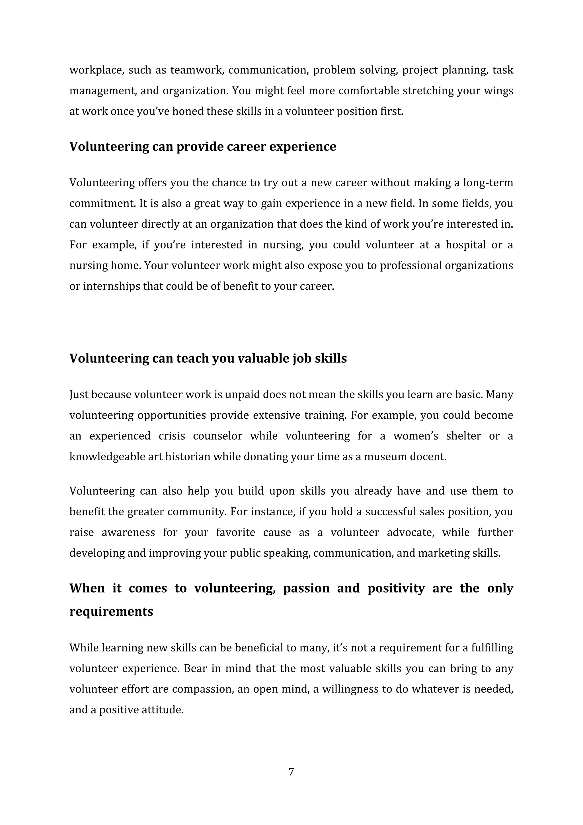 7
workplace, such as teamwork, communication, problem solving, project planning, task
management, and organization. You might feel more comfortable stretching your wings
at work once you’ve honed these skills in a volunteer position first.
Volunteering can provide career experience
Volunteering offers you the chance to try out a new career without making a long-term
commitment. It is also a great way to gain experience in a new field. In some fields, you
can volunteer directly at an organization that does the kind of work you’re interested in.
For example, if you’re interested in nursing, you could volunteer at a hospital or a
nursing home. Your volunteer work might also expose you to professional organizations
or internships that could be of benefit to your career.
Volunteering can teach you valuable job skills
Just because volunteer work is unpaid does not mean the skills you learn are basic. Many
volunteering opportunities provide extensive training. For example, you could become
an experienced crisis counselor while volunteering for a women’s shelter or a
knowledgeable art historian while donating your time as a museum docent.
Volunteering can also help you build upon skills you already have and use them to
benefit the greater community. For instance, if you hold a successful sales position, you
raise awareness for your favorite cause as a volunteer advocate, while further
developing and improving your public speaking, communication, and marketing skills.
When it comes to volunteering, passion and positivity are the only
requirements
While learning new skills can be beneficial to many, it’s not a requirement for a fulfilling
volunteer experience. Bear in mind that the most valuable skills you can bring to any
volunteer effort are compassion, an open mind, a willingness to do whatever is needed,
and a positive attitude.
 