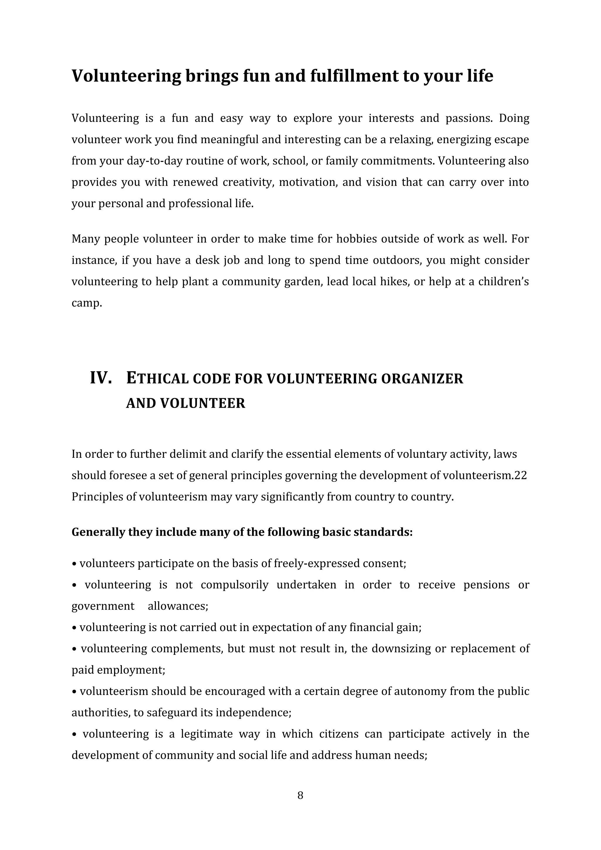 8
Volunteering brings fun and fulfillment to your life
Volunteering is a fun and easy way to explore your interests and passions. Doing
volunteer work you find meaningful and interesting can be a relaxing, energizing escape
from your day-to-day routine of work, school, or family commitments. Volunteering also
provides you with renewed creativity, motivation, and vision that can carry over into
your personal and professional life.
Many people volunteer in order to make time for hobbies outside of work as well. For
instance, if you have a desk job and long to spend time outdoors, you might consider
volunteering to help plant a community garden, lead local hikes, or help at a children’s
camp.
IV. ETHICAL CODE FOR VOLUNTEERING ORGANIZER
AND VOLUNTEER
In order to further delimit and clarify the essential elements of voluntary activity, laws
should foresee a set of general principles governing the development of volunteerism.22
Principles of volunteerism may vary significantly from country to country.
Generally they include many of the following basic standards:
• volunteers participate on the basis of freely-expressed consent;
• volunteering is not compulsorily undertaken in order to receive pensions or
government allowances;
• volunteering is not carried out in expectation of any financial gain;
• volunteering complements, but must not result in, the downsizing or replacement of
paid employment;
• volunteerism should be encouraged with a certain degree of autonomy from the public
authorities, to safeguard its independence;
• volunteering is a legitimate way in which citizens can participate actively in the
development of community and social life and address human needs;
 