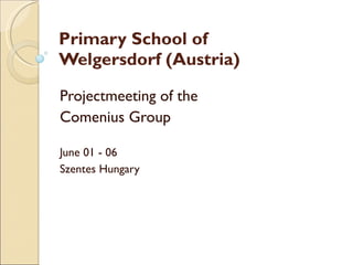 Primary School of  Welgersdorf (Austria) Projectmeeting of the  Comenius Group  June 01 - 06  Szentes Hungary 