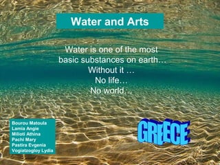 Water and Arts

                      Water is one of the most
                     basic substances on earth…
                             Without it …
                              No life…
                             No world…


Bourou Matoula
Lamia Angie
Milioti Athina
Pachi Mary
Pastira Evgenia
Vogiatzogloy Lydia
 