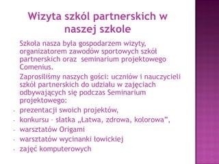 Visit of the partnership schools
Today we have a great honour to welcome all
students and teachers from the partnership
schools.
Our school is the host of the meeting.
We invite our guests to take part in all activities,
which will take place in our school today:
- Seminar meeting
- Competition - „Easy, healthy, colourful” salad
- Origami workshop and Art workshop
Have a good time!!
 