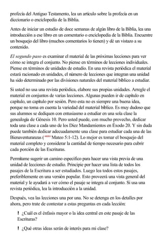 profecía del Antiguo Testamento, lea un artículo sobre la profecía en un
diccionario o enciclopedia de la Biblia.
Antes de iniciar un estudio de doce semanas de algún libro de la Biblia, lea una
introducción a ese libro en un comentario o enciclopedia de la Biblia. Encuentre
un bosquejo del libro (muchos comentarios lo tienen) y dé un vistazo a su
contenido.
El segundo paso es examinar el material de las próximas lecciones para ver
cómo se integra el conjunto. No piense en términos de lecciones individuales.
Piense en términos de unidades de estudio. En una revista periódica el material
estará racionado en unidades, el número de lecciones que integran una unidad
ha sido determinado por las divisiones naturales del material bíblico a estudiar.
Si usted no usa una revista periódica, elabore sus propias unidades. Arregle el
material en conjuntos de varias lecciones. Algunas pueden ir de capítulo en
capítulo, un capítulo por sesión. Pero esta no es siempre una buena idea,
porque no toma en cuenta la variedad del material bíblico. Es muy dudoso que
sus alumnos se dediquen con entusiasmo a estudiar en una sola clase la
genealogía de Génesis 10. Pero usted puede, con mucho provecho, dedicar
toda una clase a cada uno de los Diez Mandamientos en Éxodo 20. Y sin duda
puede también dedicar adecuadamente una clase para estudiar cada una de las
Bienaventuranzas (<400501>
Mateo 5:1-12). Lo mejor es tomar el bosquejo del
material completo y considerar la cantidad de tiempo necesario para cubrir
cada porción de las Escrituras.
Permítame sugerir un camino especifico para hacer una vista previa de una
unidad de lecciones de estudio. Principie por hacer una lista de todos los
pasajes de la Escritura a ser estudiados. Luego lea todos estos pasajes,
preferiblemente en una versión popular. Esto proveerá una vista general del
material y le ayudará a ver cómo el pasaje se integra al conjunto. Si usa una
revista periódica, lea la introducción a la unidad.
Después, vea las lecciones una por una. No se detenga en los detalles por
ahora, pero trate de contestar a estas preguntas en cada lección:
! ¿Cuál es el énfasis mayor o la idea central en este pasaje de las
Escrituras?
! ¿Qué otras ideas serán de interés para mi clase?
 